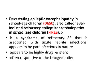 • Devastating epileptic encephalopathy in
school-age children (DESC), also called fever-
induced refractory epilepticencephalopathy
in school age children (FIRES), :-
• is a syndrome of refractory SE that is
associated with acute febrile infections,
appears to be parainfectious in nature
• appears to be highly drug resistant
• often responsive to the ketogenic diet.
 