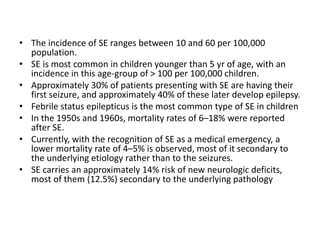 • The incidence of SE ranges between 10 and 60 per 100,000
population.
• SE is most common in children younger than 5 yr of age, with an
incidence in this age-group of > 100 per 100,000 children.
• Approximately 30% of patients presenting with SE are having their
first seizure, and approximately 40% of these later develop epilepsy.
• Febrile status epilepticus is the most common type of SE in children
• In the 1950s and 1960s, mortality rates of 6–18% were reported
after SE.
• Currently, with the recognition of SE as a medical emergency, a
lower mortality rate of 4–5% is observed, most of it secondary to
the underlying etiology rather than to the seizures.
• SE carries an approximately 14% risk of new neurologic deficits,
most of them (12.5%) secondary to the underlying pathology
 