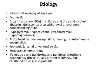 Etiology
• New-onset epilepsy of any type
• Febrile SE
• Drug intoxication (TCA) in children and drug and alcohol
abuse in adolescents; drug withdrawal or overdose in
patients taking AEDs
• Hypoglycemia; Hypocalcemia; Hyponatremia;
Hypomagnesemia;
• Acute head trauma; encephalitis; meningitis; autoimmune
encephalitis
• Ischemic (arterial or venous) stroke
• Intracranial hemorrhage
• Folinic acid and pyridoxine and pyridoxal-phosphate
dependency (these usually present in infancy, but
childhood onset is also possible.
 