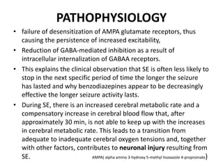 PATHOPHYSIOLOGY
• failure of desensitization of AMPA glutamate receptors, thus
causing the persistence of increased excitability,
• Reduction of GABA-mediated inhibition as a result of
intracellular internalization of GABAA receptors.
• This explains the clinical observation that SE is often less likely to
stop in the next specific period of time the longer the seizure
has lasted and why benzodiazepines appear to be decreasingly
effective the longer seizure activity lasts.
• During SE, there is an increased cerebral metabolic rate and a
compensatory increase in cerebral blood flow that, after
approximately 30 min, is not able to keep up with the increases
in cerebral metabolic rate. This leads to a transition from
adequate to inadequate cerebral oxygen tensions and, together
with other factors, contributes to neuronal injury resulting from
SE. AMPA( alpha amino 3-hydroxy 5-methyl lisoxazole 4-proproinate)
 