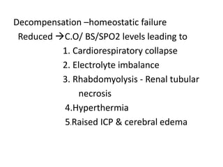 Decompensation –homeostatic failure
Reduced C.O/ BS/SPO2 levels leading to
1. Cardiorespiratory collapse
2. Electrolyte imbalance
3. Rhabdomyolysis - Renal tubular
necrosis
4.Hyperthermia
5.Raised ICP & cerebral edema
 