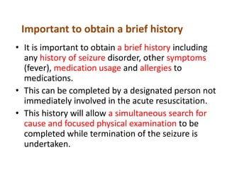 Important to obtain a brief history
• It is important to obtain a brief history including
any history of seizure disorder, other symptoms
(fever), medication usage and allergies to
medications.
• This can be completed by a designated person not
immediately involved in the acute resuscitation.
• This history will allow a simultaneous search for
cause and focused physical examination to be
completed while termination of the seizure is
undertaken.
 