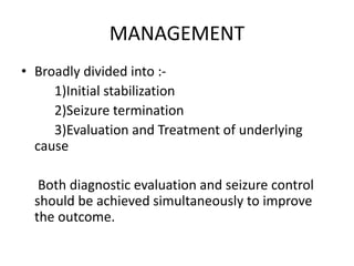 MANAGEMENT
• Broadly divided into :-
1)Initial stabilization
2)Seizure termination
3)Evaluation and Treatment of underlying
cause
Both diagnostic evaluation and seizure control
should be achieved simultaneously to improve
the outcome.
 