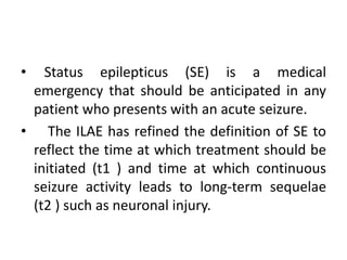 • Status epilepticus (SE) is a medical
emergency that should be anticipated in any
patient who presents with an acute seizure.
• The ILAE has refined the definition of SE to
reflect the time at which treatment should be
initiated (t1 ) and time at which continuous
seizure activity leads to long-term sequelae
(t2 ) such as neuronal injury.
 