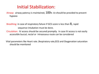 Initial Stabilization:
Airway: airway patency is maintained, 100% O2 should be provided to prevent
hypoxia
Breathing: in case of respiratory failure if GCS score is less than 8, rapid
sequence intubation must be done.
Circulation: IV access should be secured promptly. In case IV access is not easily
accessible buccal, rectal or intraosseus route can be considered
Vital parameters like Heart rate ,Respiratory rate,ECG and Oxygenation saturation
should be monitored
 