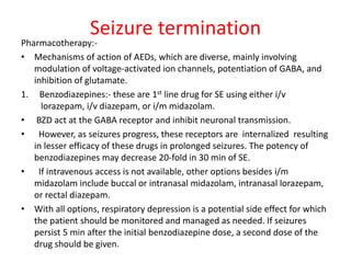 Seizure termination
Pharmacotherapy:-
• Mechanisms of action of AEDs, which are diverse, mainly involving
modulation of voltage-activated ion channels, potentiation of GABA, and
inhibition of glutamate.
1. Benzodiazepines:- these are 1st line drug for SE using either i/v
lorazepam, i/v diazepam, or i/m midazolam.
• BZD act at the GABA receptor and inhibit neuronal transmission.
• However, as seizures progress, these receptors are internalized resulting
in lesser efficacy of these drugs in prolonged seizures. The potency of
benzodiazepines may decrease 20-fold in 30 min of SE.
• If intravenous access is not available, other options besides i/m
midazolam include buccal or intranasal midazolam, intranasal lorazepam,
or rectal diazepam.
• With all options, respiratory depression is a potential side effect for which
the patient should be monitored and managed as needed. If seizures
persist 5 min after the initial benzodiazepine dose, a second dose of the
drug should be given.
 