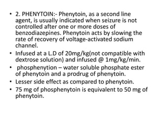 • 2. PHENYTOIN:- Phenytoin, as a second line
agent, is usually indicated when seizure is not
controlled after one or more doses of
benzodiazepines. Phenytoin acts by slowing the
rate of recovery of voltage-activated sodium
channel.
• Infused at a L.D of 20mg/kg(not compatible with
dextrose solution) and infused @ 1mg/kg/min.
• phosphenytion – water soluble phosphate ester
of phenytoin and a prodrug of phenytoin.
• Lesser side effect as compared to phenytoin.
• 75 mg of phosphenytoin is equivalent to 50 mg of
phenytoin.
 