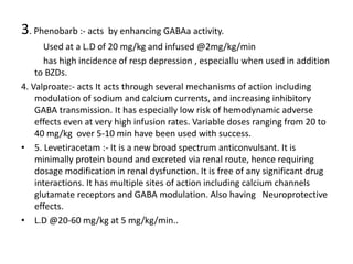 3. Phenobarb :- acts by enhancing GABAa activity.
Used at a L.D of 20 mg/kg and infused @2mg/kg/min
has high incidence of resp depression , especiallu when used in addition
to BZDs.
4. Valproate:- acts It acts through several mechanisms of action including
modulation of sodium and calcium currents, and increasing inhibitory
GABA transmission. It has especially low risk of hemodynamic adverse
effects even at very high infusion rates. Variable doses ranging from 20 to
40 mg/kg over 5-10 min have been used with success.
• 5. Levetiracetam :- It is a new broad spectrum anticonvulsant. It is
minimally protein bound and excreted via renal route, hence requiring
dosage modification in renal dysfunction. It is free of any significant drug
interactions. It has multiple sites of action including calcium channels
glutamate receptors and GABA modulation. Also having Neuroprotective
effects.
• L.D @20-60 mg/kg at 5 mg/kg/min..
 