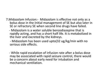 7.Midazolam Infusion:- Midazolam is effective not only as a
bolus dose in the ínitial management of SE but also later in
SE or refractory SE when second line drugs have failed.
- Midazolam is a water soluble benzodiazepine that is
rapidly acting, and has a short half life. It is metabolized in
the liver and excreted by the kidneys.
- Midazolam has been used upto(32 ug/kg/min with no
serious side effects.
- While rapid escalation of infusion rate after a bolus dose
may be associated with rapid seizure control, there would
be a concern about early need for intubation and
mechanical ventilation.
 