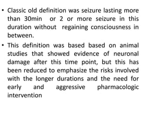 • Classic old definition was seizure lasting more
than 30min or 2 or more seizure in this
duration without regaining consciousness in
between.
• This definition was based based on animal
studies that showed evidence of neuronal
damage after this time point, but this has
been reduced to emphasize the risks involved
with the longer durations and the need for
early and aggressive pharmacologic
intervention
 