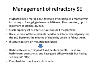 Management of refractory SE
I V Mdazolam 0.2 mg/kg bolus followed by infusion @ 1 mcg/kg/min
increasing to 1 mcg/kg/min every 5-10 min till seizure stop, upto a
maximum of 30 mcg/kg/min.
• Starts tapering 24 hr after seizure stops@ 1 mcg/kg/min.
• Because most of these patients need to be intubated and paralyzed,
the EEG becomes the method of choice by which to follow them.
• If seizure persists on midazolam infusion
• Barbiturate coma( Thiopentol and Pentobarbitol);- these are
barbiturate anaesthetic, and have good efficacy in RSE but having
serious side effect.
• Pentobarbitol is not available in India.
 