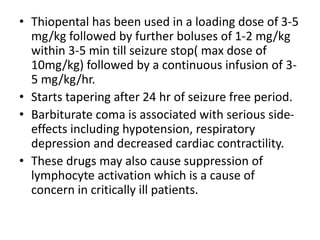 • Thiopental has been used in a loading dose of 3-5
mg/kg followed by further boluses of 1-2 mg/kg
within 3-5 min till seizure stop( max dose of
10mg/kg) followed by a continuous infusion of 3-
5 mg/kg/hr.
• Starts tapering after 24 hr of seizure free period.
• Barbiturate coma is associated with serious side-
effects including hypotension, respiratory
depression and decreased cardiac contractility.
• These drugs may also cause suppression of
lymphocyte activation which is a cause of
concern in critically ill patients.
 