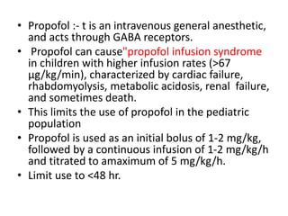 • Propofol :- t is an intravenous general anesthetic,
and acts through GABA receptors.
• Propofol can cause"propofol infusion syndrome
in children with higher infusion rates (>67
μg/kg/min), characterized by cardiac failure,
rhabdomyolysis, metabolic acidosis, renal failure,
and sometimes death.
• This limits the use of propofol in the pediatric
population
• Propofol is used as an initial bolus of 1-2 mg/kg,
followed by a continuous infusion of 1-2 mg/kg/h
and titrated to amaximum of 5 mg/kg/h.
• Limit use to <48 hr.
 