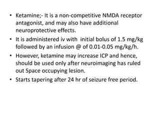 • Ketamine;- It is a non-competitive NMDA receptor
antagonist, and may also have additional
neuroprotective effects.
• It is administered iv with initial bolus of 1.5 mg/kg
followed by an infusion @ of 0.01-0.05 mg/kg/h.
• However, ketamine may increase ICP and hence,
should be used only after neuroimaging has ruled
out Space occupying lesion.
• Starts tapering after 24 hr of seizure free period.
 