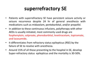 superrefractory SE
• Patients with superrefractory SE have persistent seizure activity or
seizure recurrence despite 24 hr of general anesthesia with
medications such as midazolam, pentobarbital, and/or propofol.
• In addition to these continuous infusions, polytherapy with other
AEDs is usually initiated, most commonly used drugs are
fosphenytoin, valproate, phenobarbital, levetiracetam, topiramate,
and lacosamide.
• It differentiates from refractory status epilepticus (RSE) by the
failure of SE to resolve with anesthesia.
• Around 15% of all those presenting to the hospital in SE, develop
Super-refractory status epilepticus and the mortality is 30-50%.
 