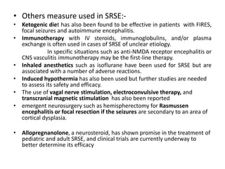 • Others measure used in SRSE:-
• Ketogenic diet has also been found to be effective in patients with FIRES,
focal seizures and autoimmune encephalitis.
• Immunotherapy with IV steroids, immunoglobulins, and/or plasma
exchange is often used in cases of SRSE of unclear etiology.
In specific situations such as anti-NMDA receptor encephalitis or
CNS vasculitis immunotherapy may be the first-line therapy.
• Inhaled anesthetics such as isoflurane have been used for SRSE but are
associated with a number of adverse reactions.
• Induced hypothermia has also been used but further studies are needed
to assess its safety and efficacy.
• The use of vagal nerve stimulation, electroconvulsive therapy, and
transcranial magnetic stimulation has also been reported
• emergent neurosurgery such as hemispherectomy for Rasmussen
encephalitis or focal resection if the seizures are secondary to an area of
cortical dysplasia.
• Allopregnanolone, a neurosteroid, has shown promise in the treatment of
pediatric and adult SRSE, and clinical trials are currently underway to
better determine its efficacy
 