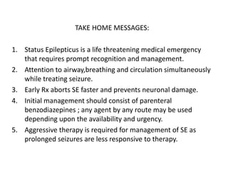 TAKE HOME MESSAGES:
1. Status Epilepticus is a life threatening medical emergency
that requires prompt recognition and management.
2. Attention to airway,breathing and circulation simultaneously
while treating seizure.
3. Early Rx aborts SE faster and prevents neuronal damage.
4. Initial management should consist of parenteral
benzodiazepines ; any agent by any route may be used
depending upon the availability and urgency.
5. Aggressive therapy is required for management of SE as
prolonged seizures are less responsive to therapy.
 