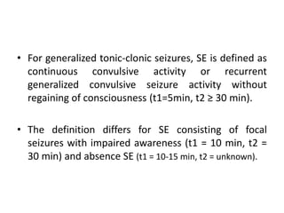 • For generalized tonic-clonic seizures, SE is defined as
continuous convulsive activity or recurrent
generalized convulsive seizure activity without
regaining of consciousness (t1=5min, t2 ≥ 30 min).
• The definition differs for SE consisting of focal
seizures with impaired awareness (t1 = 10 min, t2 =
30 min) and absence SE (t1 = 10-15 min, t2 = unknown).
 