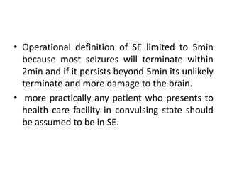 • Operational definition of SE limited to 5min
because most seizures will terminate within
2min and if it persists beyond 5min its unlikely
terminate and more damage to the brain.
• more practically any patient who presents to
health care facility in convulsing state should
be assumed to be in SE.
 