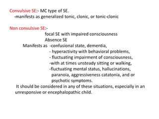 Convulsive SE:- MC type of SE.
-manifests as generalized tonic, clonic, or tonic-clonic
Non convulsive SE:-
focal SE with impaired consciousness
Absence SE
Manifests as -confusional state, dementia,
- hyperactivity with behavioral problems,
- fluctuating impairment of consciousness,
-with at times unsteady sitting or walking,
-fluctuating mental status, hallucinations,
paranoia, aggressiveness catatonia, and or
psychotic symptoms.
It should be considered in any of these situations, especially in an
unresponsive or encephalopathic child.
 