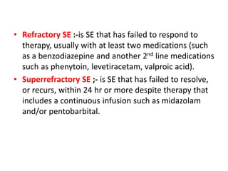 • Refractory SE :-is SE that has failed to respond to
therapy, usually with at least two medications (such
as a benzodiazepine and another 2nd line medications
such as phenytoin, levetiracetam, valproic acid).
• Superrefractory SE ;- is SE that has failed to resolve,
or recurs, within 24 hr or more despite therapy that
includes a continuous infusion such as midazolam
and/or pentobarbital.
 