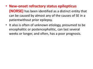 • New-onset refractory status epilepticus
(NORSE) has been identified as a distinct entity that
can be caused by almost any of the causes of SE in a
patientwithout prior epilepsy.
• It also is often of unknown etiology, presumed to be
encephalitic or postencephalitic, can last several
weeks or longer, and often, has a poor prognosis.
 
