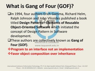 International Institute of Information Technology, I²IT, P-14, Rajiv Gandhi Infotech Park, Hinjawadi Phase 1, Pune - 411 057
Phone - +91 20 22933441/2/3 | Website - www.isquareit.edu.in | Email - info@isquareit.edu.in
What is Gang of Four (GOF)?
In 1994, four authors Erich Gamma, Richard Helm,
Ralph Johnson and John Vlissides published a book
titled Design Patterns - Elements of Reusable
Object-Oriented Software which initiated the
concept of Design Pattern in Software
development.
These authors are collectively known as Gang of
Four (GOF).
Program to an interface not an implementation
Favor object composition over inheritance
 