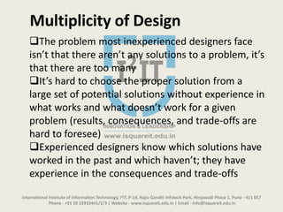 International Institute of Information Technology, I²IT, P-14, Rajiv Gandhi Infotech Park, Hinjawadi Phase 1, Pune - 411 057
Phone - +91 20 22933441/2/3 | Website - www.isquareit.edu.in | Email - info@isquareit.edu.in
The problem most inexperienced designers face
isn’t that there aren’t any solutions to a problem, it’s
that there are too many
It’s hard to choose the proper solution from a
large set of potential solutions without experience in
what works and what doesn’t work for a given
problem (results, consequences, and trade-offs are
hard to foresee)
Experienced designers know which solutions have
worked in the past and which haven’t; they have
experience in the consequences and trade-offs
Multiplicity of Design
 