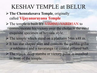 KESHAV TEMPLE at BELUR
 The Chennakesava Temple, originally
called Vijayanarayana Temple
 The temple is built BY VISHNU-VARDHAN to
commemorate his victory over the cholas is the most
exquisite specimen of hoysala style.
 The temple which stand on a platform 54m x48 m.
 It has star shaped plan and contains the garbha-griha
,a sukhanasi and a navaranga i.e central pillared hall.
 The vijaya deep stamba or victory pillar is installed
in front of the temple.
 