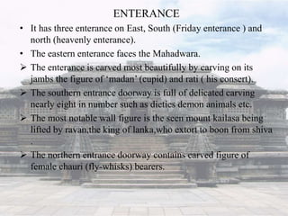 ENTERANCE
• It has three enterance on East, South (Friday enterance ) and
north (heavenly enterance).
• The eastern enterance faces the Mahadwara.
 The enterance is carved most beautifully by carving on its
jambs the figure of ‘madan’ (cupid) and rati ( his consert).
 The southern entrance doorway is full of delicated carving
nearly eight in number such as dieties demon animals etc.
 The most notable wall figure is the seen mount kailasa being
lifted by ravan,the king of lanka,who extort to boon from shiva
.
 The northern entrance doorway contains carved figure of
female chauri (fly-whisks) bearers.
 