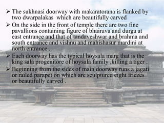  The sukhnasi doorway with makaratorana is flanked by
two dwarpalakas which are beautifully carved
 On the side in the front of temple there are two fine
pavallions containing figure of bhairava and durga at
east entrance and that of tandaveshwar and brahma and
south entrance and vishnu and mahishasur mardini at
north entrance .
 Each doorway has the typical hoysala marg that is the
king sala progenitore of hoysala family ,killing a tiger .
 Beginning from the sides of main doorway runs a jagati
or railed parapet on which are sculptured eight friezes
or beautifully carved .
 