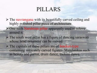 PILLARS
 The navrangana with its beautifully carved ceiling and
highly polished pillar piece of architecture.
 One such Narshima pillar apparently used to relove
around it.
 The south west pillar has a figure of dancing saraswati
whose head ornament can be moved.
 The capitals of these pillars are of bracket-type
containing intricately carved figures- Mandanikas such
as beauty and parrot, drum dance, mohini dance.
 