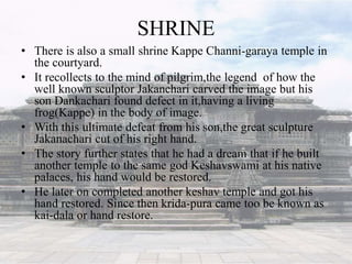 SHRINE
• There is also a small shrine Kappe Channi-garaya temple in
the courtyard.
• It recollects to the mind of pilgrim,the legend of how the
well known sculptor Jakanchari carved the image but his
son Dankachari found defect in it,having a living
frog(Kappe) in the body of image.
• With this ultimate defeat from his son,the great sculpture
Jakanachari cut of his right hand.
• The story further states that he had a dream that if he built
another temple to the same god Keshavswami at his native
palaces, his hand would be restored.
• He later on completed another keshav temple and got his
hand restored. Since then krida-pura came too be known as
kai-dala or hand restore.
 