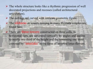  The whole structure looks like a rhythmic progression of well
decorated projections and recesses (called architectural
articulation).
 The ceilings are carved with intricate geometric figure.
 The sikharas or towers missing in many Hoysala temples are
found here.
 There are three towers constructed on three cells, in
horizontal tiers, are separated vertically by angles and quoins
to nearly two third of the height and the remaining one third
crowned by ‘amalaka’ in the form of inverted lotus-flowers.
 