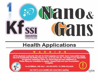 1
<lano&
(.inisK SSISpaceship
Institue
Health Applications
AVOID physically touchingthe Sldnwith the NANO materials and GANS. Never Consume/Eat Ganses.
This Is for Experimental andTestkigPurpose only. Try at yourownrisk.Your healthIs your responsibility.
NoApproved Therapeutic Claims. No Clinical Studyhaa been eetabished yet
Further Study and ConsultationIs required. GeneralPublic and OpenDocumentation
Is required.
For EXTERNALUSEONLY-DONOTAPPLY TO OPEN WOUNDS
FrylimUse doth to coversensitiveskin areas beforeapplying.
 