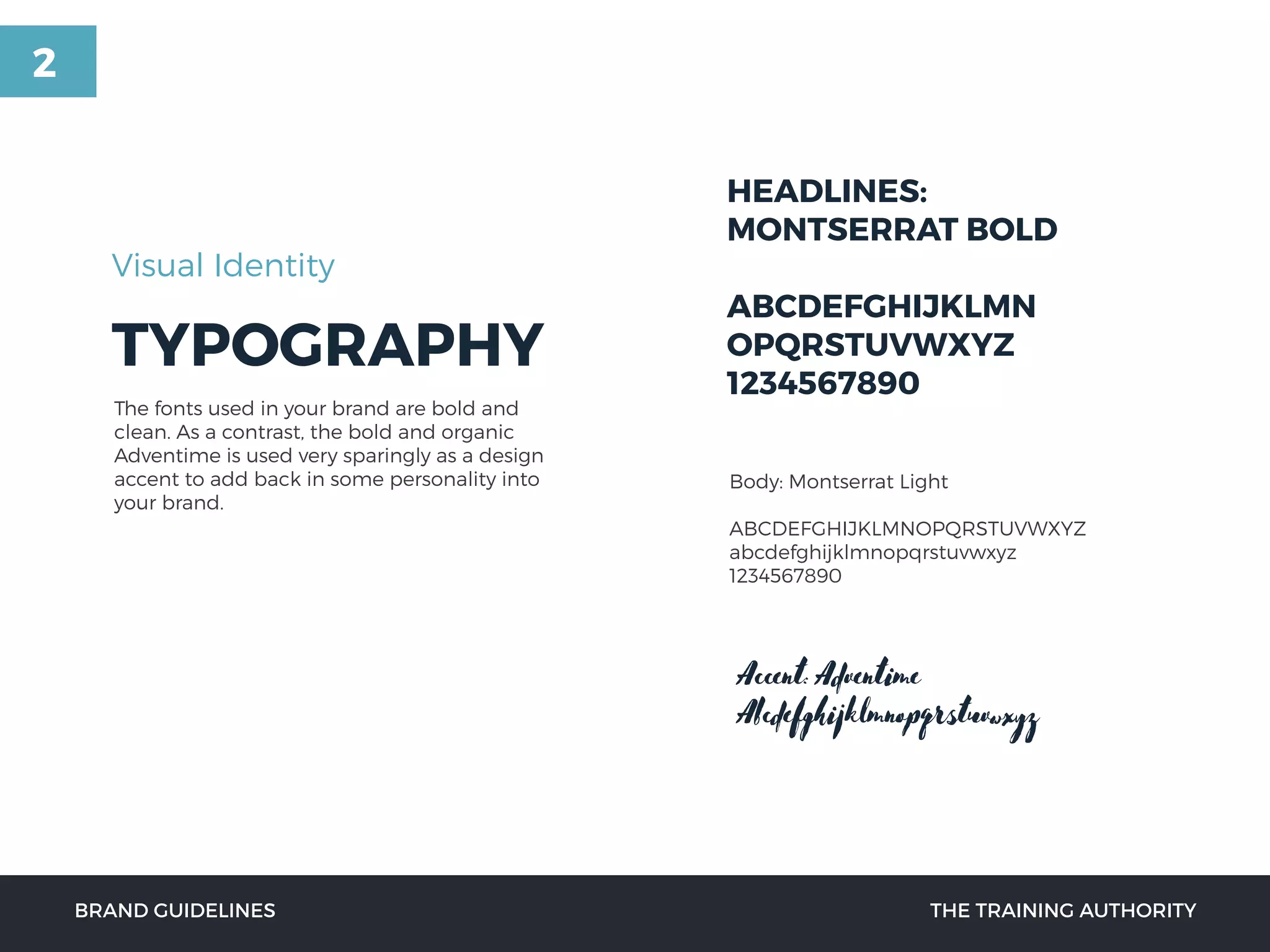 TYPOGRAPHY
HEADLINES:
MONTSERRAT BOLD
ABCDEFGHIJKLMN
OPQRSTUVWXYZ
1234567890
Visual Identity
Body: Montserrat Light
ABCDEFGHIJKLMNOPQRSTUVWXYZ
abcdefghijklmnopqrstuvwxyz
1234567890
The fonts used in your brand are bold and
clean. As a contrast, the bold and organic
Adventime is used very sparingly as a design
accent to add back in some personality into
your brand.
BRAND GUIDELINES THE TRAINING AUTHORITY
Accent:Adventime
Abcdefghijklmnopqrstuvwxyz
2
 