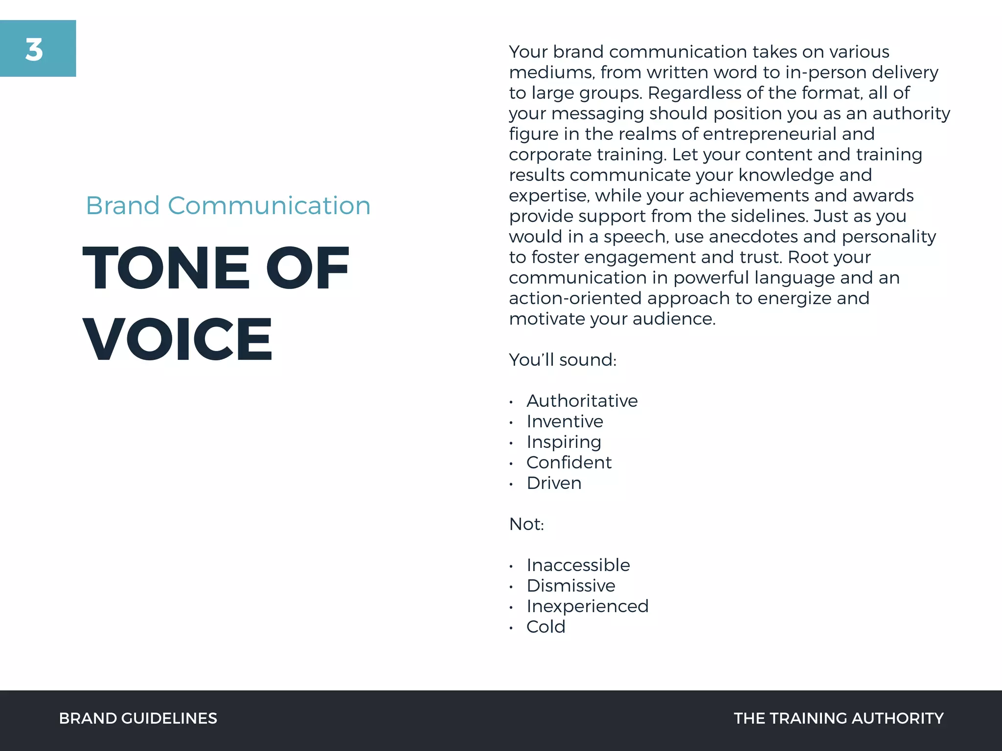TONE OF
VOICE
BRAND GUIDELINES THE TRAINING AUTHORITY
Your brand communication takes on various
mediums, from written word to in-person delivery
to large groups. Regardless of the format, all of
your messaging should position you as an authority
ﬁgure in the realms of entrepreneurial and
corporate training. Let your content and training
results communicate your knowledge and
expertise, while your achievements and awards
provide support from the sidelines. Just as you
would in a speech, use anecdotes and personality
to foster engagement and trust. Root your
communication in powerful language and an
action-oriented approach to energize and
motivate your audience.
You’ll sound:
• Authoritative
• Inventive
• Inspiring
• Conﬁdent
• Driven
Not:
• Inaccessible
• Dismissive
• Inexperienced
• Cold
Brand Communication
3
 