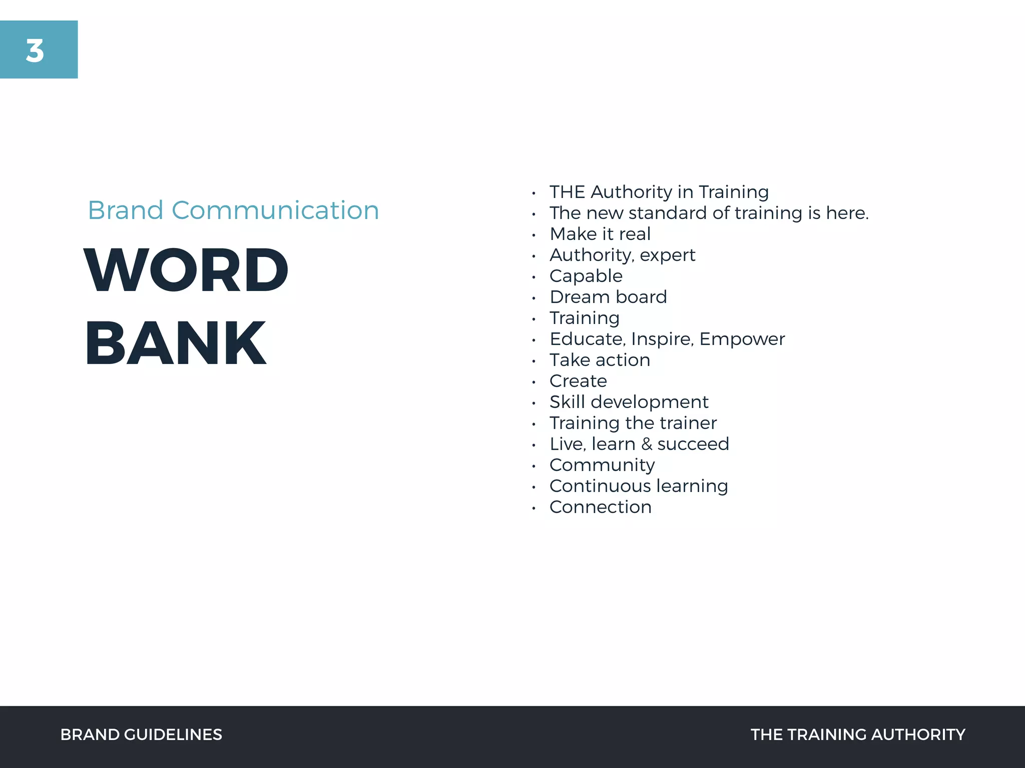 WORD
BANK
• THE Authority in Training
• The new standard of training is here.
• Make it real
• Authority, expert
• Capable
• Dream board
• Training
• Educate, Inspire, Empower
• Take action
• Create
• Skill development
• Training the trainer
• Live, learn & succeed
• Community
• Continuous learning
• Connection
BRAND GUIDELINES THE TRAINING AUTHORITY
Brand Communication
3
 