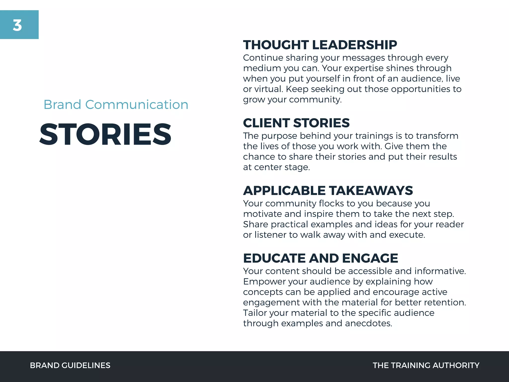 STORIES
THOUGHT LEADERSHIP
Continue sharing your messages through every
medium you can. Your expertise shines through
when you put yourself in front of an audience, live
or virtual. Keep seeking out those opportunities to
grow your community.
CLIENT STORIES
The purpose behind your trainings is to transform
the lives of those you work with. Give them the
chance to share their stories and put their results
at center stage.
APPLICABLE TAKEAWAYS
Your community ﬂocks to you because you
motivate and inspire them to take the next step.
Share practical examples and ideas for your reader
or listener to walk away with and execute.
EDUCATE AND ENGAGE
Your content should be accessible and informative.
Empower your audience by explaining how
concepts can be applied and encourage active
engagement with the material for better retention.
Tailor your material to the speciﬁc audience
through examples and anecdotes.
BRAND GUIDELINES THE TRAINING AUTHORITY
Brand Communication
3
 