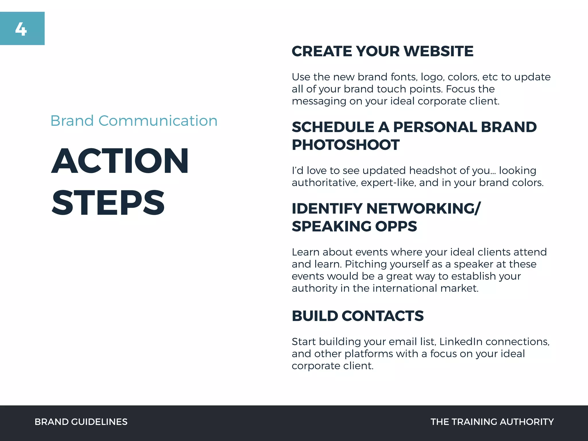 ACTION
STEPS
CREATE YOUR WEBSITE
Use the new brand fonts, logo, colors, etc to update
all of your brand touch points. Focus the
messaging on your ideal corporate client.
SCHEDULE A PERSONAL BRAND
PHOTOSHOOT
I’d love to see updated headshot of you… looking
authoritative, expert-like, and in your brand colors.
IDENTIFY NETWORKING/
SPEAKING OPPS
Learn about events where your ideal clients attend
and learn. Pitching yourself as a speaker at these
events would be a great way to establish your
authority in the international market.
BUILD CONTACTS
Start building your email list, LinkedIn connections,
and other platforms with a focus on your ideal
corporate client.
BRAND GUIDELINES THE TRAINING AUTHORITY
Brand Communication
4
 