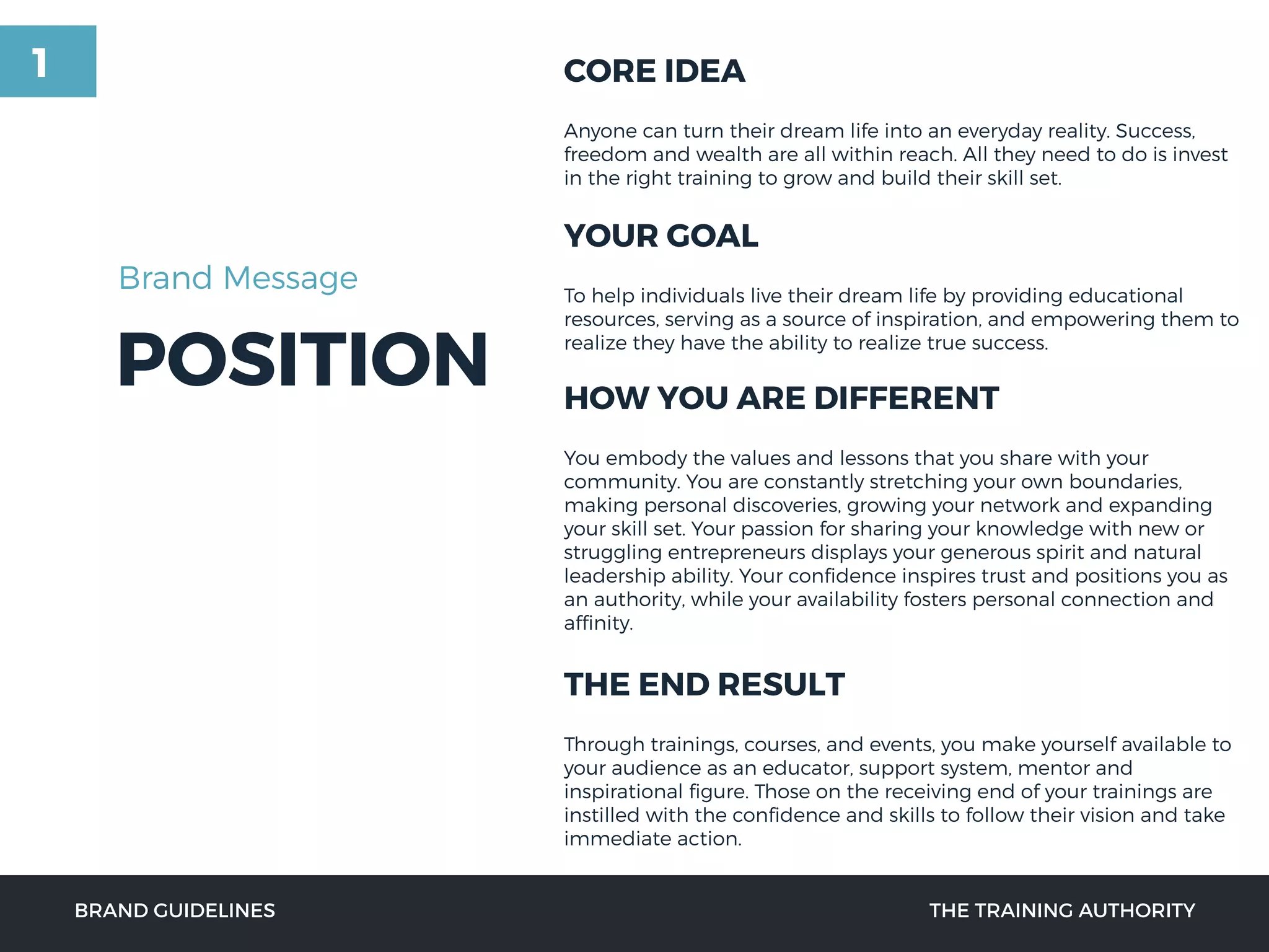 POSITION
CORE IDEA
Anyone can turn their dream life into an everyday reality. Success,
freedom and wealth are all within reach. All they need to do is invest
in the right training to grow and build their skill set.
YOUR GOAL
To help individuals live their dream life by providing educational
resources, serving as a source of inspiration, and empowering them to
realize they have the ability to realize true success.
HOW YOU ARE DIFFERENT
You embody the values and lessons that you share with your
community. You are constantly stretching your own boundaries,
making personal discoveries, growing your network and expanding
your skill set. Your passion for sharing your knowledge with new or
struggling entrepreneurs displays your generous spirit and natural
leadership ability. Your conﬁdence inspires trust and positions you as
an authority, while your availability fosters personal connection and
afﬁnity.
THE END RESULT
Through trainings, courses, and events, you make yourself available to
your audience as an educator, support system, mentor and
inspirational ﬁgure. Those on the receiving end of your trainings are
instilled with the conﬁdence and skills to follow their vision and take
immediate action.
BRAND GUIDELINES THE TRAINING AUTHORITY
Brand Message
1
 