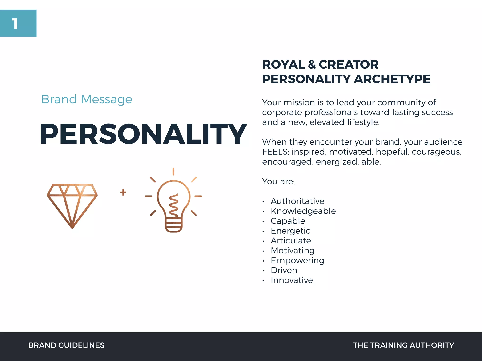 PERSONALITY
ROYAL & CREATOR
PERSONALITY ARCHETYPE
Your mission is to lead your community of
corporate professionals toward lasting success
and a new, elevated lifestyle.
When they encounter your brand, your audience
FEELS: inspired, motivated, hopeful, courageous,
encouraged, energized, able.
You are:
• Authoritative
• Knowledgeable
• Capable
• Energetic
• Articulate
• Motivating
• Empowering
• Driven
• Innovative
BRAND GUIDELINES THE TRAINING AUTHORITY
Brand Message
+
1
 