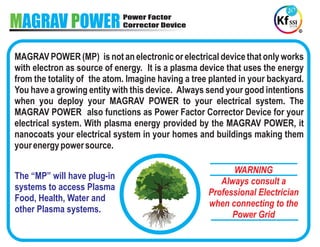 MAGRAV OWERP Power Factor
Corrector Device
The “MP” will have plug-in
systems to access Plasma
Food, Health, Water and
other Plasma systems.
WARNING
Always consult a
Professional Electrician
when connecting to the
Power Grid
MAGRAV POWER (MP) is not an electronic or electrical device that only works
with electron as source of energy. It is a plasma device that uses the energy
from the totality of the atom. Imagine having a tree planted in your backyard.
You have a growing entity with this device. Always send your good intentions
when you deploy your MAGRAV POWER to your electrical system. The
MAGRAV POWER also functions as Power Factor Corrector Device for your
electrical system. With plasma energy provided by the MAGRAV POWER, it
nanocoats your electrical system in your homes and buildings making them
yourenergypowersource.
 