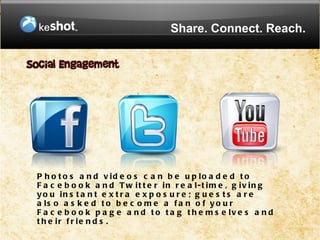 Share. Connect. Reach.




P h o t o s a n d v id e o s c a n b e u p lo a d e d t o
F a c e b o o k a n d T w it t e r in r e a l-t im e , g iv in g
y o u in s t a n t e x t r a e x p o s u r e ; g u e s t s a r e
a ls o a s k e d t o b e c o m e a f a n o f y o u r
F a c e b o o k p a g e a n d t o t a g t h e m s e lv e s a n d
t h e ir f r ie n d s .
 