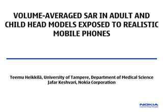 VOLUME-AVERAGED SAR IN ADULT AND
CHILD HEAD MODELS EXPOSED TO REALISTIC
            MOBILE PHONES

____________________________________________

 Teemu Heikkilä, University of Tampere, Department of Medical Science
                  Jafar Keshvari, Nokia Corporation
 