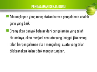 PENGALAMAN KERJA GURU 
Ada ungkapan yang mengatakan bahwa pengalaman adalah 
guru yang baik. 
Orang akan banyak belajar dari pengalaman yang telah 
dialaminya, akan menjadi sesuatu yang janggal jika orang 
telah berpengalaman akan mengulangi suatu yang telah 
dilaksanakan kalau tidak menguntungkan. 
 