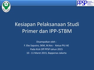 Kesiapan Pelaksanaan Studi
Primer dan IPP-STBM
Disampaikan oleh :
F. Eko Saputro, SKM, M.Kes - Ketua PIU AE
Pada Kick Off PPSP tahun 2015
10 - 11 Maret 2015, Bappenas Jakarta
 