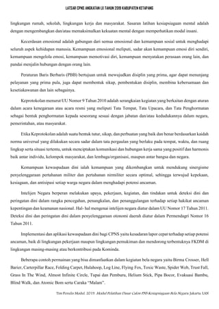 LATSAR CPNS ANGKATAN LX TAHUN 2019 KABUPATEN KETAPANG
Tim Penulis Modul. 2019. Modul Pelatihan Dasar Calon PNS Kesiapsiagaan Bela Negara. Jakarta: LAN
lingkungan rumah, sekolah, lingkungan kerja dan masyarakat. Sasaran latihan kesiapsiagaan mental adalah
dengan mengembangkan dan/atau memaksimalkan kekuatan mental dengan memperhatikan modal insani.
Kecerdasan emosional adalah gabungan dari semua emosional dan kemampuan sosial untuk menghadapi
seluruh aspek kehidupan manusia. Kemampuan emosional meliputi, sadar akan kemampuan emosi diri sendiri,
kemampuan mengelola emosi, kemampuan memotivasi diri, kemampuan menyatakan perasaan orang lain, dan
pandai menjalin hubungan dengan orang lain.
Peraturan Baris Berbaris (PBB) bertujuan untuk mewujudkan disiplin yang prima, agar dapat menunjang
pelayanan yang prima pula, juga dapat membentuk sikap, pembentukan disiplin, membina kebersamaan dan
kesetiakawanan dan lain sebagainya.
Keprotokolan menurut UU Nomor 9 Tahun 2010 adalah serangkaian kegiatan yang berkaitan dengan aturan
dalam acara kenegaraan atau acara resmi yang meliputi Tata Tempat, Tata Upacara, dan Tata Penghormatan
sebagai bentuk penghormatan kepada seseorang sesuai dengan jabatan dan/atau kedudukannya dalam negara,
pemerintahan, atau masyarakat.
Etika Keprotokolan adalah suatu bentuk tutur, sikap, dan perbuatan yang baik dan benar berdasarkan kaidah
norma universal yang dilakukan secara sadar dalam tata pergaulan yang berlaku pada tempat, waktu, dan ruang
lingkup serta situasi tertentu, untuk menciptakan komunikasi dan hubungan kerja sama yang positif dan harmonis
baik antar individu, kelompok masyarakat, dan lembaga/organisasi, maupun antar bangsa dan negara.
Kemampuan kewaspadaan dini ialah kemampuan yang dikembangkan untuk mendukung sinergisme
penyelenggaraan pertahanan militer dan pertahanan nirmiliter secara optimal, sehingga terwujud kepekaan,
kesiagaan, dan antisipasi setiap warga negara dalam menghadapi potensi ancaman.
Intelijen Negara berperan melakukan upaya, pekerjaan, kegiatan, dan tindakan untuk deteksi dini dan
peringatan dini dalam rangka pencegahan, penangkalan, dan penanggulangan terhadap setiap hakikat ancaman
kepentingan dan keamanan nasional. Hal- hal mengenai intelijen negara diatur dalam UU Nomor 17 Tahun 2011.
Deteksi dini dan peringatan dini dalam penyelenggaraan otonomi daerah diatur dalam Permendagri Nomor 16
Tahun 2011.
Implementasi dan aplikasi kewaspadaan dini bagi CPNS yaitu kesadaran lapor cepat terhadap setiap potensi
ancaman, baik di lingkungan pekerjaan maupun lingkungan pemukiman dan mendorong terbentuknya FKDM di
lingkungan masing-masing atau berkontribusi pada Kominda.
Beberapa contoh permainan yang bisa dimanfaatkan dalam kegiatan bela negara yaitu Birma Crosser, Hell
Barier, Carterpillar Race, Folding Carpet, Hulahoop, Log Line, Flying Fox, Toxic Waste, Spider Web, Trust Fall,
Grass In The Wind, Almost Infinite Circle, Tupai dan Pemburu, Helium Stick, Pipa Bocor, Evakuasi Bambu,
Blind Walk, dan Atomic Bom serta Caraka “Malam”.
 
