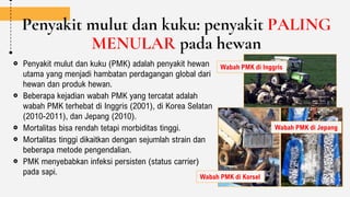 Penyakit mulut dan kuku: penyakit PALING
MENULAR pada hewan
Penyakit mulut dan kuku (PMK) adalah penyakit hewan
utama yang menjadi hambatan perdagangan global dari
hewan dan produk hewan.
Beberapa kejadian wabah PMK yang tercatat adalah
wabah PMK terhebat di Inggris (2001), di Korea Selatan
(2010-2011), dan Jepang (2010).
Mortalitas bisa rendah tetapi morbiditas tinggi.
Mortalitas tinggi dikaitkan dengan sejumlah strain dan
beberapa metode pengendalian.
PMK menyebabkan infeksi persisten (status carrier)
pada sapi.
Wabah PMK di Inggris
Wabah PMK di Korsel
Wabah PMK di Jepang
 