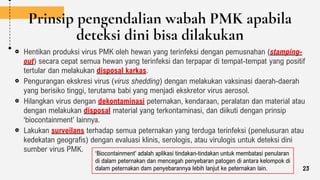 Prinsip pengendalian wabah PMK apabila
deteksi dini bisa dilakukan
Hentikan produksi virus PMK oleh hewan yang terinfeksi dengan pemusnahan (stamping-
out) secara cepat semua hewan yang terinfeksi dan terpapar di tempat-tempat yang positif
tertular dan melakukan disposal karkas.
Pengurangan ekskresi virus (virus shedding) dengan melakukan vaksinasi daerah-daerah
yang berisiko tinggi, terutama babi yang menjadi ekskretor virus aerosol.
Hilangkan virus dengan dekontaminasi peternakan, kendaraan, peralatan dan material atau
dengan melakukan disposal material yang terkontaminasi, dan diikuti dengan prinsip
‘biocontainment’ lainnya.
Lakukan surveilans terhadap semua peternakan yang terduga terinfeksi (penelusuran atau
kedekatan geografis) dengan evaluasi klinis, serologis, atau virulogis untuk deteksi dini
sumber virus PMK. ‘Biocontainment’ adalah aplikasi tindakan-tindakan untuk membatasi penularan
di dalam peternakan dan mencegah penyebaran patogen di antara kelompok di
dalam peternakan dam penyebarannya lebih lanjut ke peternakan lain. 23
 
